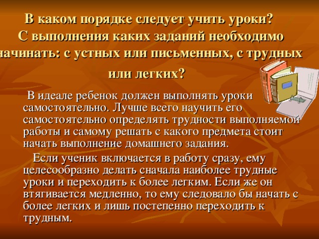 В каком порядке следует учить уроки?  С выполнения каких заданий необходимо начинать: с устных или письменных, с трудных или легких?   В идеале ребенок должен выполнять уроки самостоятельно. Лучше всего научить его самостоятельно определять трудности выполняемой работы и самому решать с какого предмета стоит начать выполнение домашнего задания.  Если ученик включается в работу сразу, ему целесообразно делать сначала наиболее трудные уроки и переходить к более легким. Если же он втягивается медленно, то ему следовало бы начать с более легких и лишь постепенно переходить к трудным.