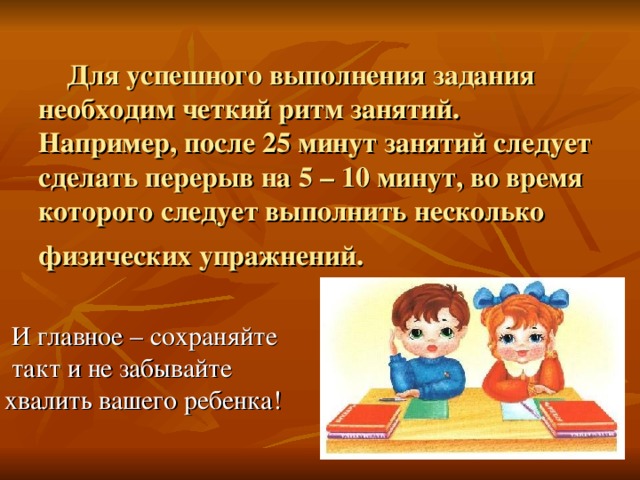 Для успешного выполнения задания необходим четкий ритм занятий. Например, после 25 минут занятий следует сделать перерыв на 5 – 10 минут, во время которого следует выполнить несколько физических упражнений.   И главное – сохраняйте  такт и не забывайте  хвалить вашего ребенка!