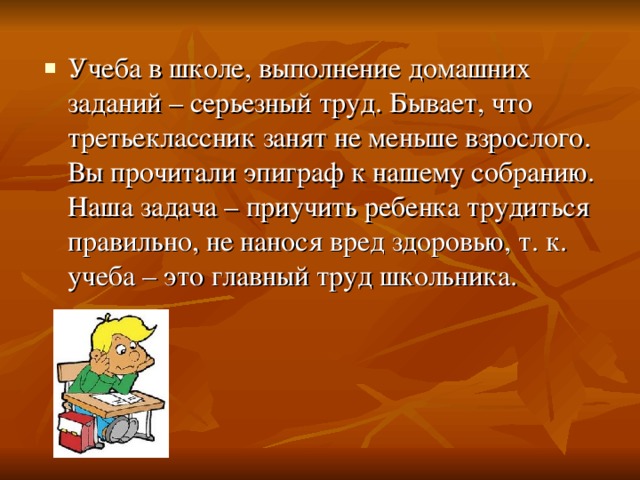 Учеба в школе, выполнение домашних заданий – серьезный труд. Бывает, что третьеклассник занят не меньше взрослого. Вы прочитали эпиграф к нашему собранию. Наша задача – приучить ребенка трудиться правильно, не нанося вред здоровью, т. к. учеба – это главный труд школьника.