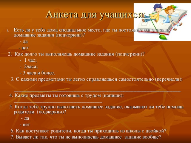 Анкета  для учащихся:   Есть ли у тебя дома специальное место, где ты постоянно выполняешь домашние задания (подчеркни)?  - да  - нет  2. Как долго ты выполняешь домашние задания (подчеркни)?  - 1 час;  - 2часа;  - 3 часа и более.  3. С какими предметами ты легко справляешься самостоятельно (перечисли): ________________________________________________________________  4. Какие предметы ты готовишь с трудом (напиши): __________________________________  5. Когда тебе трудно выполнить домашнее задание, оказывают ли тебе помощь родители (подчеркни)?  - да  - нет  6. Как поступают родители, когда ты приходишь из школы с двойкой?  7. Бывает ли так, что ты не выполняешь домашнее задание вообще?