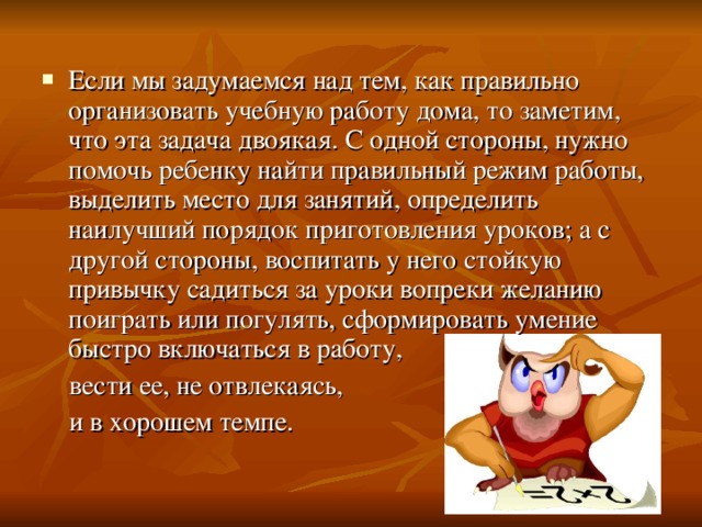 Если мы задумаемся над тем, как правильно организовать учебную работу дома, то заметим, что эта задача двоякая. С одной стороны, нужно помочь ребенку найти правильный режим работы, выделить место для занятий, определить наилучший порядок приготовления уроков; а с другой стороны, воспитать у него стойкую привычку садиться за уроки вопреки желанию поиграть или погулять, сформировать умение быстро включаться в работу,