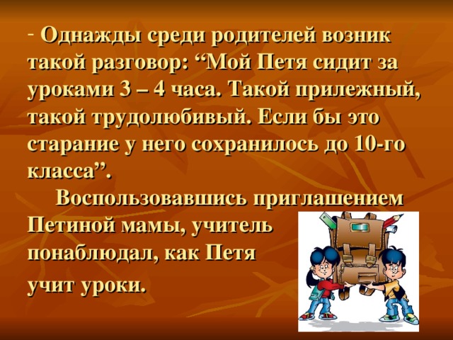 Однажды среди родителей возник такой разговор: “Мой Петя сидит за уроками 3 – 4 часа. Такой прилежный, такой трудолюбивый. Если бы это старание у него сохранилось до 10-го класса”.  Воспользовавшись приглашением Петиной мамы, учитель  понаблюдал, как Петя  учит уроки.