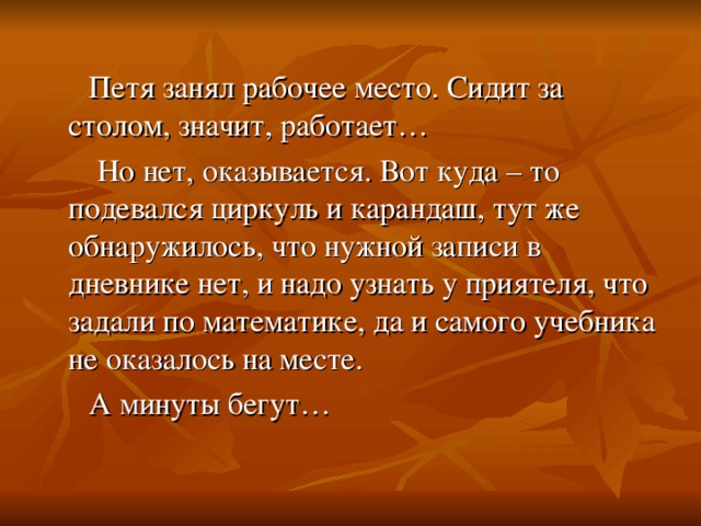 Петя занял рабочее место. Сидит за столом, значит, работает…  Но нет, оказывается. Вот куда – то подевался циркуль и карандаш, тут же обнаружилось, что нужной записи в дневнике нет, и надо узнать у приятеля, что задали по математике, да и самого учебника не оказалось на месте.  А минуты бегут…