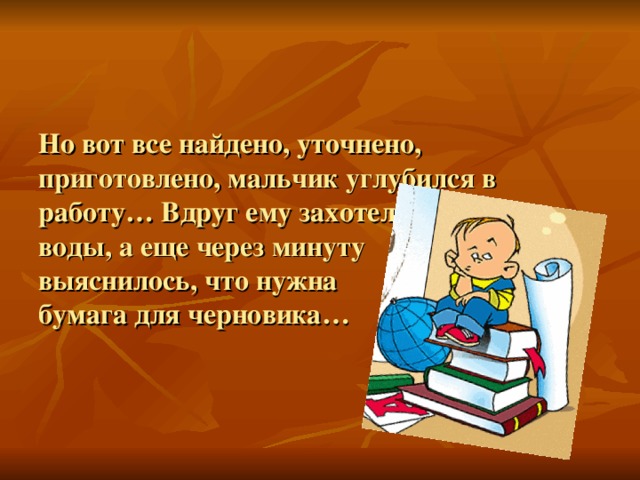 Но вот все найдено, уточнено, приготовлено, мальчик углубился в работу… Вдруг ему захотелось попить воды, а еще через минуту  выяснилось, что нужна  бумага для черновика…