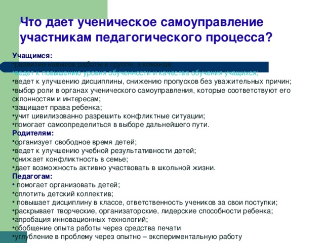 Что дает ученическое самоуправление участникам педагогического процесса? Учащимся: развитие навыков работы в группе, в команде; ведет к повышению уровня обученности и качества обучения учащихся; ведет к улучшению дисциплины, снижению пропусков без уважительных причин; выбор роли в органах ученического самоуправления, которые соответствуют его склонностям и интересам; защищает права ребенка; учит цивилизованно разрешить конфликтные ситуации; помогает самоопределиться в выборе дальнейшего пути. Родителям: организует свободное время детей; ведет к улучшению учебной результативности детей; снижает конфликтность в семье; дает возможность активно участвовать в школьной жизни. Педагогам:  помогает организовать детей; сплотить детский коллектив;  повышает дисциплину в классе, ответственность учеников за свои поступки; раскрывает творческие, организаторские, лидерские способности ребенка; апробация инновационных технологий; обобщение опыта работы через средства печати углубление в проблему через опытно – экспериментальную работу