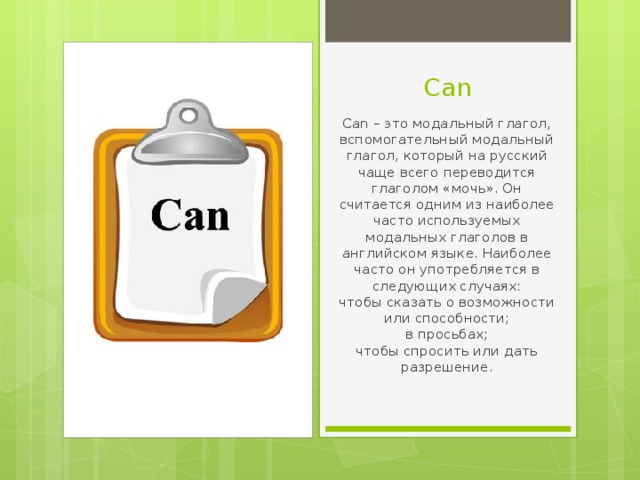 Can Can – это модальный глагол, вспомогательный модальный глагол, который на русский чаще всего переводится глаголом «мочь». Он считается одним из наиболее часто используемых модальных глаголов в английском языке. Наиболее часто он употребляется в следующих случаях:  чтобы сказать о возможности или способности;  в просьбах;  чтобы спросить или дать разрешение.