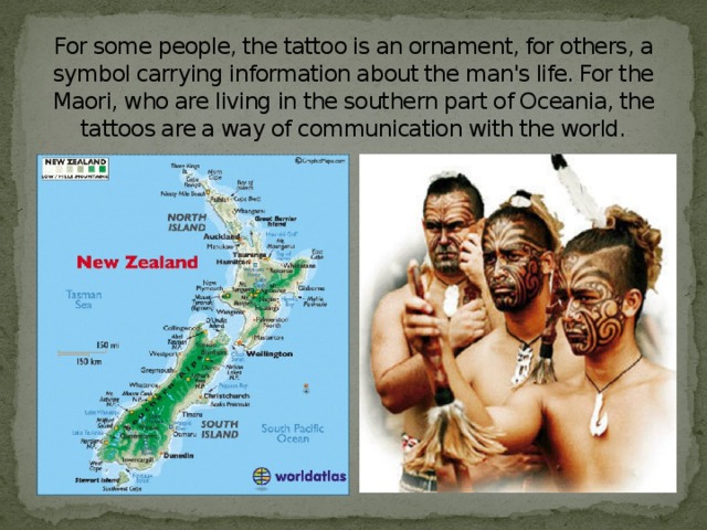 For some people, the tattoo is an ornament, for others, a symbol carrying information about the man's life. For the Maori, who are living in the southern part of Oceania, the tattoos are a way of communication with the world.