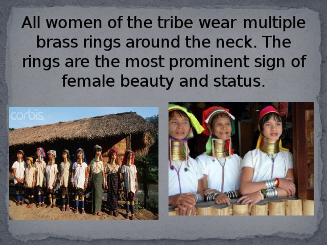 All women of the tribe wear  multiple brass rings around the neck. The rings are the most prominent sign of female beauty and status.
