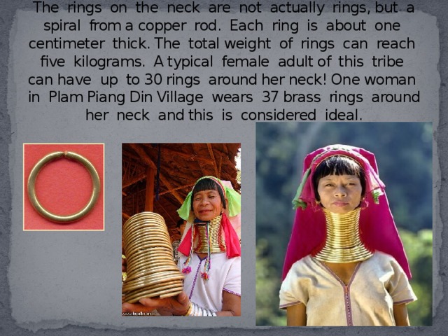 The rings on the neck are not actually rings, but a spiral from a copper rod. Each ring is about one centimeter thick. The total weight of rings can reach five kilograms. A typical female adult of this tribe can have up to 30 rings around her neck! One woman in Plam Piang Din Village wears 37 brass rings around her neck and this is considered ideal.