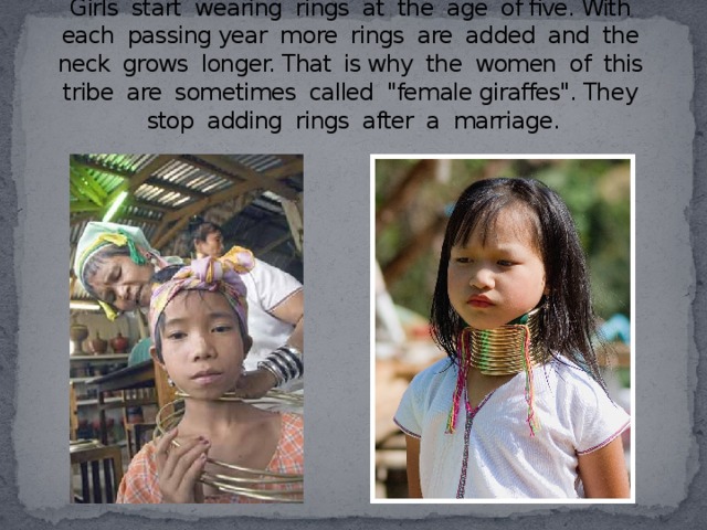 Girls start wearing rings at the age of five. With each passing year more rings are added and the neck grows longer. That is why the women of this tribe are sometimes called 