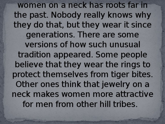 The custom of carrying rings by women on a neck has roots far in the past. Nobody really knows why they do that, but they wear it since generations. There are some versions of how such unusual tradition appeared. Some people believe that they wear the rings to protect themselves from tiger bites. Other ones think that jewelry on a neck makes women more attractive for men from other hill tribes.