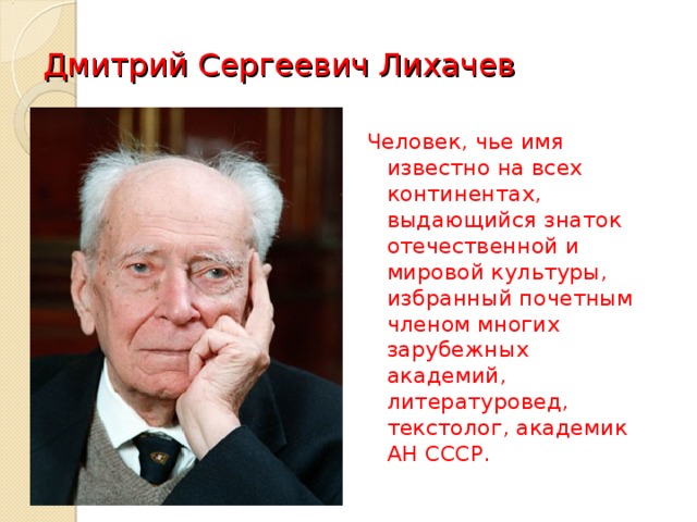 Дмитрий Сергеевич Лихачев Человек, чье имя известно на всех континентах, выдающийся знаток отечественной и мировой культуры, избранный почетным членом многих зарубежных академий, литературовед, текстолог, академик АН СССР.