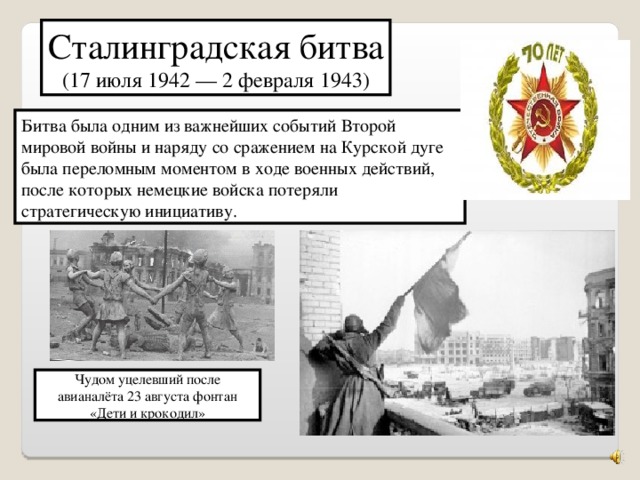 Сталинградская битва (17 июля 1942 — 2 февраля 1943) Битва была одним из важнейших событий Второй мировой войны и наряду со сражением на Курской дуге была переломным моментом в ходе военных действий, после которых немецкие войска потеряли стратегическую инициативу. Чудом уцелевший после авианалёта 23 августа фонтан «Дети и крокодил»