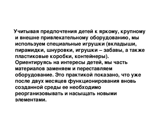   Учитывая предпочтения детей к яркому, крупному и внешне привлекательному оборудованию, мы используем специальные игрушки (вкладыши, пирамидки, шнуровки, игрушки – забавы, а также пластиковые коробки, контейнеры). Ориентируясь на интересы детей, мы часть материалов заменяем и переставляем оборудование. Это практикой показано, что уже после двух месяцев функционирования вновь созданной среды ее необходимо реорганизовывать и насыщать новыми элементами.