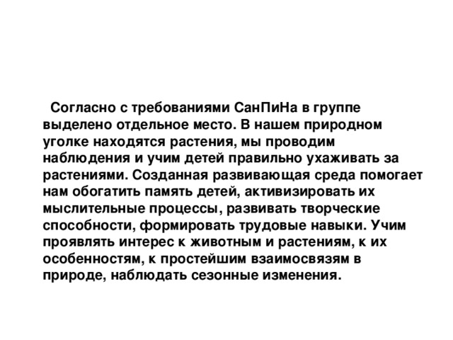    Согласно с требованиями СанПиНа в группе выделено отдельное место. В нашем природном уголке находятся растения, мы проводим наблюдения и учим детей правильно ухаживать за растениями. Созданная развивающая среда помогает нам обогатить память детей, активизировать их мыслительные процессы, развивать творческие способности, формировать трудовые навыки. Учим проявлять интерес к животным и растениям, к их особенностям, к простейшим взаимосвязям в природе, наблюдать сезонные изменения.