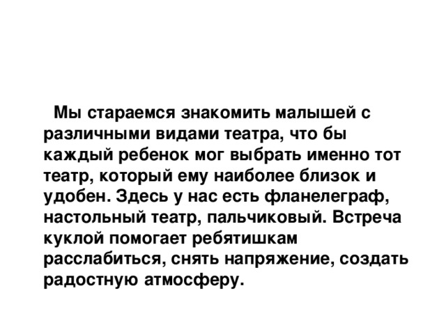    Мы стараемся знакомить малышей с различными видами театра, что бы каждый ребенок мог выбрать именно тот театр, который ему наиболее близок и удобен. Здесь у нас есть фланелеграф, настольный театр, пальчиковый. Встреча куклой помогает ребятишкам расслабиться, снять напряжение, создать радостную атмосферу.