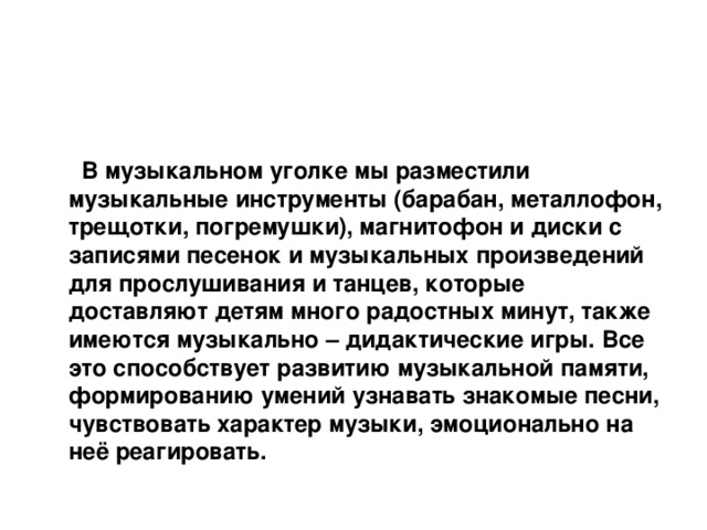    В музыкальном уголке мы разместили музыкальные инструменты (барабан, металлофон, трещотки, погремушки), магнитофон и диски с записями песенок и музыкальных произведений для прослушивания и танцев, которые доставляют детям много радостных минут, также имеются музыкально – дидактические игры. Все это способствует развитию музыкальной памяти, формированию умений узнавать знакомые песни, чувствовать характер музыки, эмоционально на неё реагировать.