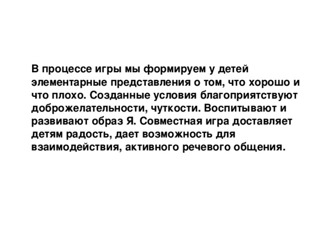   В процессе игры мы формируем у детей элементарные представления о том, что хорошо и что плохо. Созданные условия благоприятствуют доброжелательности, чуткости. Воспитывают и развивают образ Я. Совместная игра доставляет детям радость, дает возможность для взаимодействия, активного речевого общения.