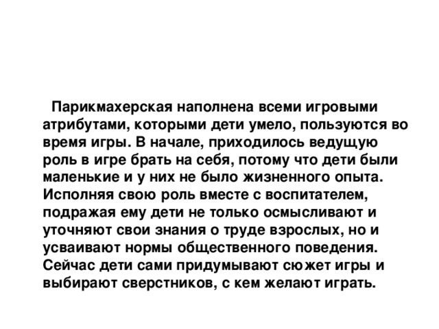   Парикмахерская наполнена всеми игровыми атрибутами, которыми дети умело, пользуются во время игры. В начале, приходилось ведущую роль в игре брать на себя, потому что дети были маленькие и у них не было жизненного опыта. Исполняя свою роль вместе с воспитателем, подражая ему дети не только осмысливают и уточняют свои знания о труде взрослых, но и усваивают нормы общественного поведения. Сейчас дети сами придумывают сюжет игры и выбирают сверстников, с кем желают играть.