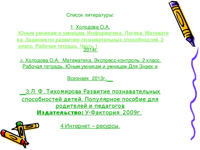 Список литературы:   1 .  Холодова О.А. Юным умникам и умницам. Информатика. Логика. Математика. Задания по развитию познавательных способностей. 2 класс. Рабочая тетрадь. Часть 1  2014г .   2 . Холодова О.А. Математика. Экспресс-контроль. 2 класс. Рабочая тетрадь. Юным умникам и умницам Для Знаек и Всезнаек  2013г.       3 Л. Ф. Тихомирова Развитие познавательных способностей детей. Популярное пособие для родителей и педагогов  Издательство:  У-Фактория  2009г.      4 Интернет – ресурсы.