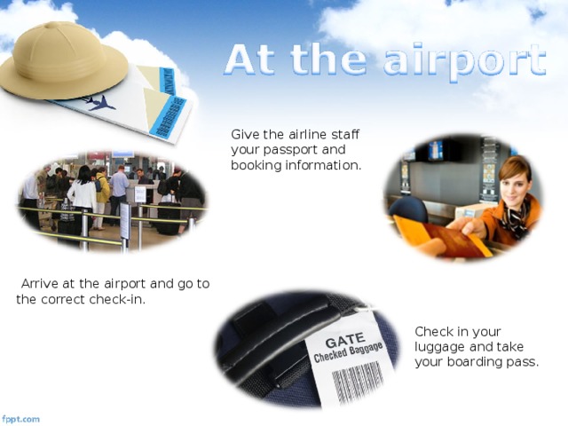 Give the airline staff your passport and booking information.  Arrive at the airport and go to the correct check-in. Check in your luggage and take your boarding pass.