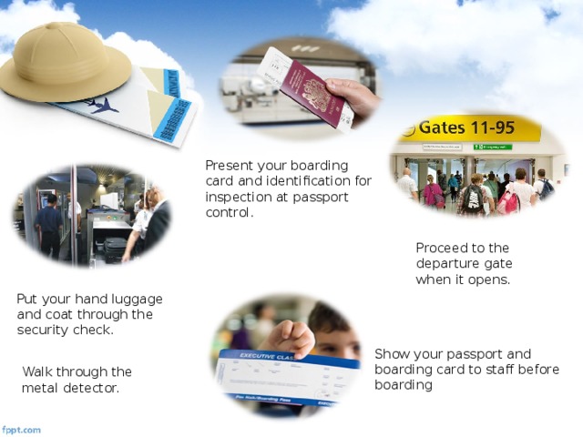 Present your boarding card and identification for inspection at passport control. Proceed to the departure gate when it opens. Put your hand luggage and coat through the security check. Show your passport and boarding card to staff before boarding Walk through the metal detector.