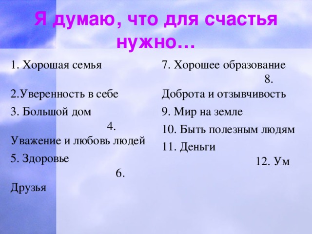 Я думаю, что для счастья нужно… 7. Хорошее образование 8. Доброта и отзывчивость 9. Мир на земле 10. Быть полезным людям 11. Деньги 12. Ум 1. Хорошая семья 2.Уверенность в себе 3. Большой дом 4. Уважение и любовь людей 5. Здоровье 6. Друзья