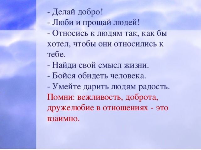 - Делай добро! - Люби и прощай людей! - Относись к людям так, как бы хотел, чтобы они относились к тебе. - Найди свой смысл жизни. - Бойся обидеть человека. - Умейте дарить людям радость. Помни: вежливость, доброта, дружелюбие в отношениях - это взаимно.