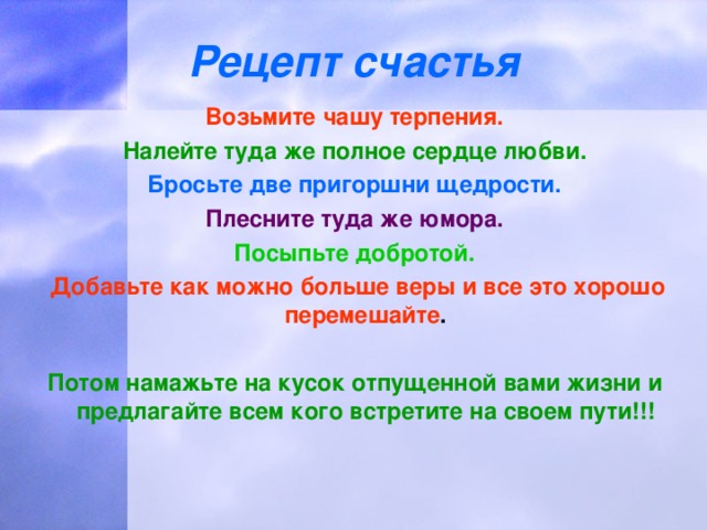 Рецепт счастья Возьмите чашу терпения. Налейте туда же полное сердце любви. Бросьте две пригоршни щедрости. Плесните туда же юмора. Посыпьте добротой.  Добавьте как можно больше веры и все это хорошо перемешайте .  Потом намажьте на кусок отпущенной вами жизни и предлагайте всем кого встретите на своем пути!!!