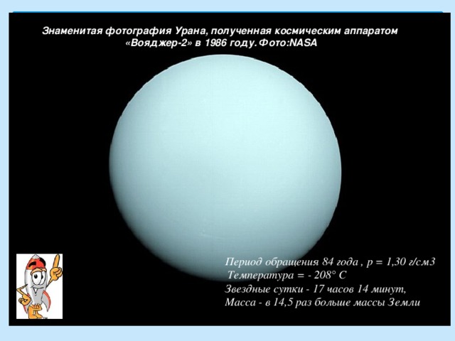 Знаменитая фотография Урана, полученная космическим аппаратом  «Вояджер-2» в 1986 году. Фото:NASA       Период обращения 84 года , p = 1,30 г/см3 Температура = - 208° С  Звездные сутки - 17 часов 14 минут,  Масса - в 14,5 раз больше массы Земли