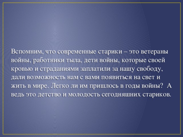 Вспомним, что современные старики – это ветераны войны, работники тыла, дети войны, которые своей кровью и страданиями заплатили за нашу свободу, дали возможность нам с вами появиться на свет и жить в мире. Легко ли им пришлось в годы войны? А ведь это детство и молодость сегодняшних стариков.