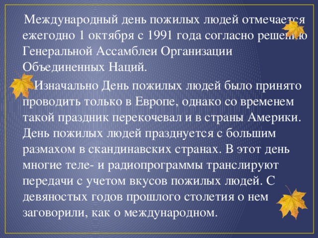 Международный день пожилых людей отмечается ежегодно 1 октября с 1991 года согласно решению Генеральной Ассамблеи Организации Объединенных Наций.  Изначально День пожилых людей было принято проводить только в Европе, однако со временем такой праздник перекочевал и в страны Америки. День пожилых людей празднуется с большим размахом в скандинавских странах. В этот день многие теле- и радиопрограммы транслируют передачи с учетом вкусов пожилых людей. С девяностых годов прошлого столетия о нем заговорили, как о международном.