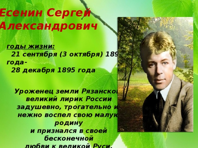 Есенин Сергей Александрович годы жизни:  21 сентября (3 октября) 1895 года-  28 декабря 1895 года   Уроженец земли Рязанской, великий лирик России задушевно, трогательно и нежно воспел свою малую родину и признался в своей бесконечной любви к великой Руси.