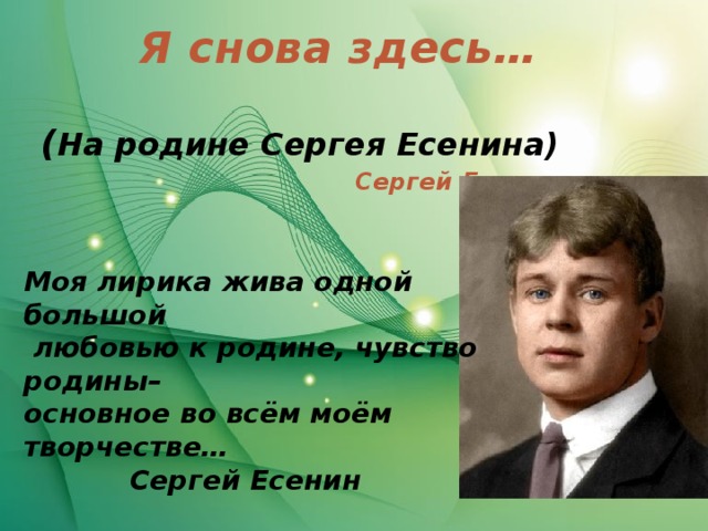 Я снова здесь…  Сергей Есенин ( На родине Сергея Есенина) Моя лирика жива одной большой  любовью к родине, чувство родины– основное во всём моём творчестве…    Сергей Есенин