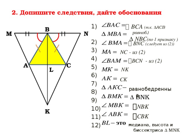 2. Допишите следствия, дайте обоснования   ВСА (т.к. ∆АСВ равноб.)  1)  ∆ NBC (по 1 признаку ) 2) 3) 4) 5) 6) 7) 8) 9) 10) 11) 12) В N М   BNC (следует из (2))  NC - из (2)  BCN - из (2) А С L NK CK равнобедренный ∆ BNK  NBK  CBK K медиана, высота и биссектриса ∆ MNK