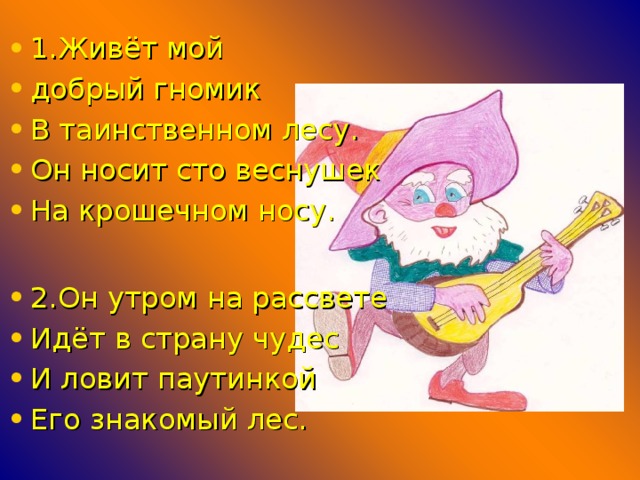 1.Живёт мой добрый гномик В таинственном лесу. Он носит сто веснушек На крошечном носу.  2.Он утром на рассвете Идёт в страну чудес И ловит паутинкой Его знакомый лес.