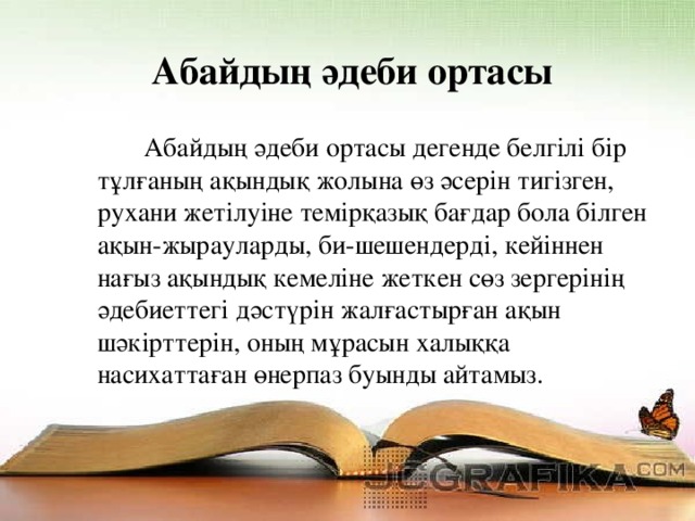 Абайдың әдеби ортасы  Абайдың әдеби ортасы дегенде белгілі бір тұлғаның ақындық жолына өз әсерін тигізген, рухани жетілуіне темірқазық бағдар бола білген ақын-жырауларды, би-шешендерді, кейіннен нағыз ақындық кемеліне жеткен сөз зергерінің әдебиеттегі дәстүрін жалғастырған ақын шәкірттерін, оның мұрасын халыққа насихаттаған өнерпаз буынды айтамыз.