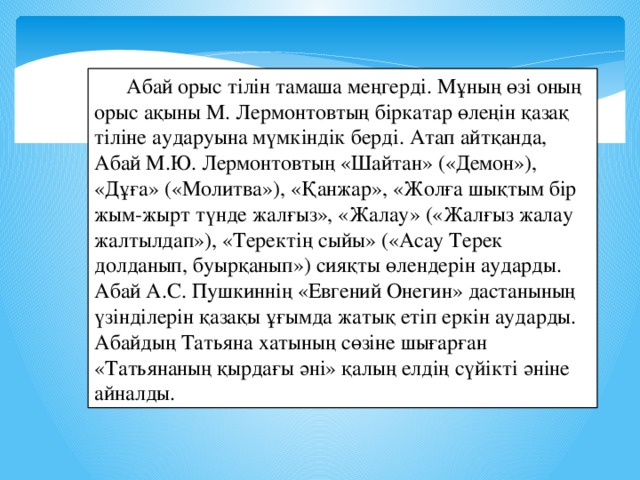 Абай орыс тілін тамаша меңгерді. Мұның өзі оның орыс ақыны М. Лермонтовтың біркатар өлеңін қазақ тіліне аударуына мүмкіндік берді. Атап айтқанда, Абай М.Ю. Лермонтовтың «Шайтан» («Демон»), «Дұға» («Молитва»), «Қанжар», «Жолға шықтым бір жым-жырт түнде жалғыз», «Жалау» («Жалғыз жалау жалтылдап»), «Теректің сыйы» («Асау Терек долданып, буырқанып») сияқты өлендерін аударды. Абай А.С. Пушкиннің «Евгений Онегин» дастанының үзінділерін қазақы ұғымда жатық етіп еркін аударды. Абайдың Татьяна хатының сөзіне шығарған «Татьянаның қырдағы әні» қалың елдің сүйікті әніне айналды.