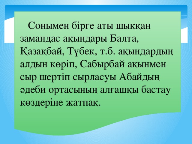 Сонымен бірге аты шыққан замандас ақындары Балта, Қазақбай, Түбек, т.б. ақындардың алдын көріп, Сабырбай ақынмен сыр шертіп сырласуы Абайдың әдеби ортасының алғашқы бастау көздеріне жатпақ.