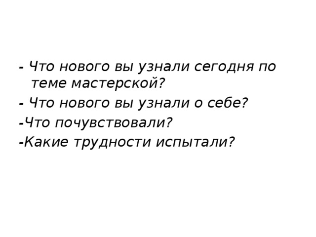 - Что нового вы узнали сегодня по теме мастерской?  - Что нового вы узнали о себе? -Что почувствовали? -Какие трудности испытали?