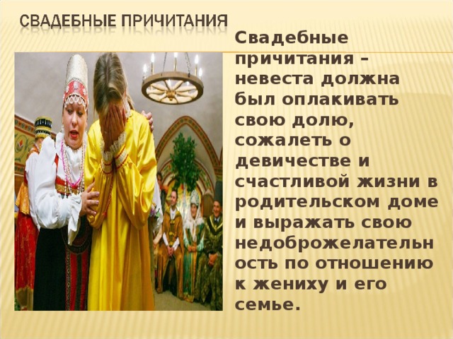 Свадебные причитания – невеста должна был оплакивать свою долю, сожалеть о девичестве и счастливой жизни в родительском доме и выражать свою недоброжелательность по отношению к жениху и его семье.