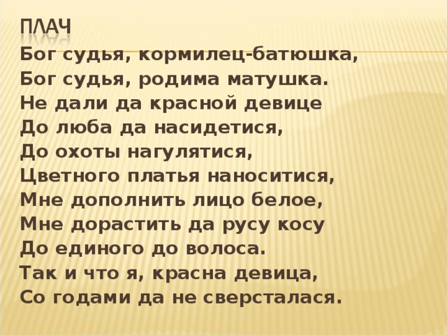 Бог судья, кормилец-батюшка, Бог судья, родима матушка. Не дали да красной девице До люба да насидетися, До охоты нагулятися, Цветного платья наноситися, Мне дополнить лицо белое, Мне дорастить да русу косу До единого до волоса. Так и что я, красна девица, Со годами да не сверсталася.