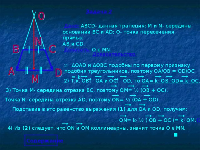 Задача 2  Дано:  ABCD- данная трапеция; M и N- середины оснований BC и AD; О- точка пересечения прямых AB и CD.  Доказать: О є MN. Доказательство: ∆ OAD и ∆OBC подобны по первому признаку подобия треугольников, поэтому OA/OB = OD/OC = k. 2) Т.к. OB OA и OC OD, то OA= k· OB, OD= k· OC . (1)  3) Точка M- середина отрезка ВС, поэтому OM= ½ (OB + OC). Точка N- середина отрезка AD, поэтому ON= ½ (OA + OD).  Подставив в это равенство выражения (1) для OA и OD, получим: ON= k· ½ ( OB + OC )= k· OM. (2) 4) Из (2) следует, что ON и OM коллинеарны, значит точка О є MN. Содержание
