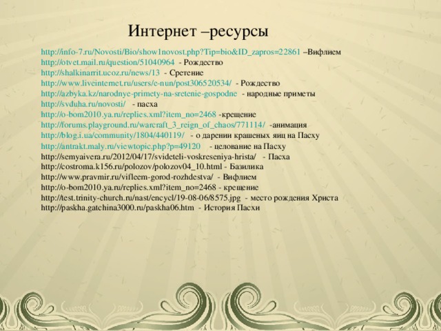 Интернет –ресурсы http://info-7.ru/Novosti/Bio/show1novost.php?Tip=bio&ID_zapros=22861 –Вифлием http://otvet.mail.ru/question/51040964 - Рождество http://shalkinarrit.ucoz.ru/news/13 - Сретение http://www.liveinternet.ru/users/e-nun/post306520534/ - Рождество http://azbyka.kz/narodnye-primety-na-sretenie-gospodne - народные приметы http://svduha.ru/novosti/ - пасха http://o-bom2010.ya.ru/replies.xml?item_no=2468 -крещение http://forums.playground.ru/warcraft_3_reign_of_chaos/771114/ -анимация http://blog.i.ua/community/1804/440119/ - о дарении крашеных яиц на Пасху http://antrakt.maly.ru/viewtopic.php?p=49120 - целование на Пасху http://semyaivera.ru/2012/04/17/svideteli-voskreseniya-hrista/ - Пасха http://costroma.k156.ru/polozov/polozov04_10.html - Базилика http://www.pravmir.ru/vifleem-gorod-rozhdestva/ - Вифлием http://o-bom2010.ya.ru/replies.xml?item_no=2468 - крещение http://test.trinity-church.ru/nast/encycl/19-08-06/8575.jpg - место рождения Христа http://paskha.gatchina3000.ru/paskha06.htm - История Пасхи