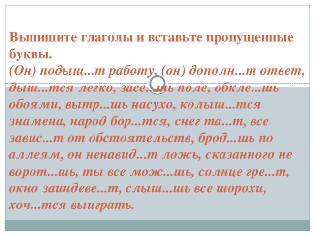 Выпишите глаголы и вставьте пропущенные буквы.  (Он) подыщ...т работу, (он) дополн...т ответ, дыш...тся легко, засе...шь поле, обкле...шь обоями, вытр...шь насухо, колыш...тся знамена, народ бор...тся, снег та...т, все завис...т от обстоятельств, брод...шь по аллеям, он ненавид...т ложь, сказанного не ворот...шь, ты все мож...шь, солнце гре...т, окно заиндеве...т, слыш...шь все шорохи, хоч...тся выиграть.