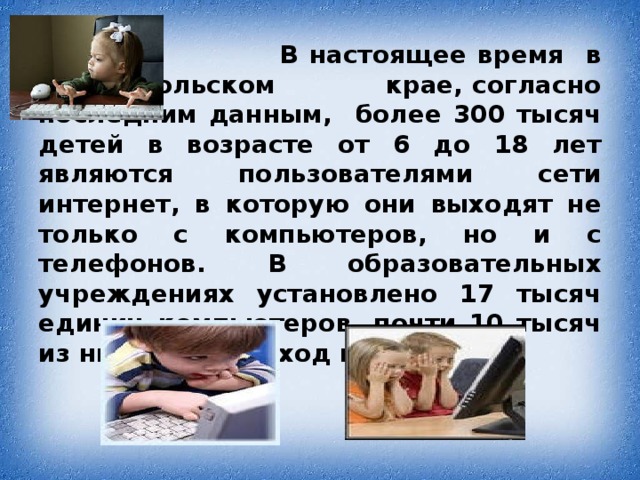 В настоящее время в Ставропольском крае, согласно последним данным, более 300 тысяч детей в возрасте от 6 до 18 лет являются пользователями сети интернет, в которую они выходят не только с компьютеров, но и с  телефонов. В образовательных учреждениях установлено 17 тысяч единиц компьютеров, почти 10 тысяч из них имеют выход в Интернет.