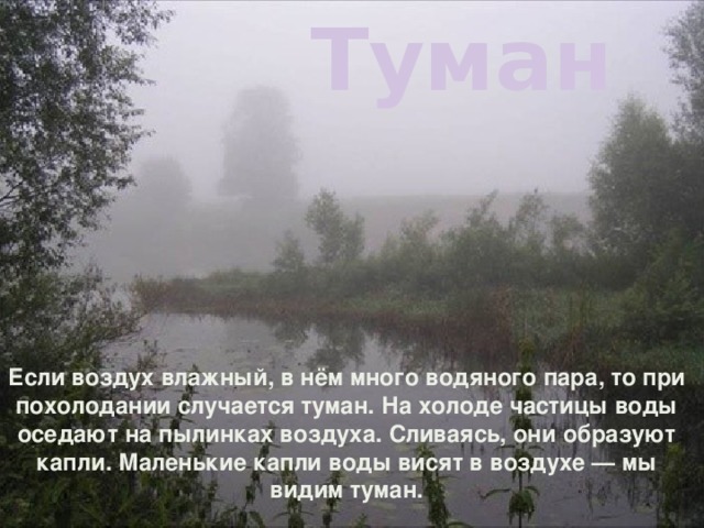 Туман Если воздух влажный, в нём много водяного пара, то при похолодании случается туман. На холоде частицы воды оседают на пылинках воздуха. Сливаясь, они образуют капли. Маленькие капли воды висят в воздухе — мы видим туман.