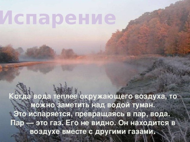 Испарение   Когда вода теплее окружающего воздуха, то можно заметить над водой туман.  Это испаряется, превращаясь в пар, вода.   Пар — это газ. Его не видно. Он находится в воздухе вместе с другими газами .