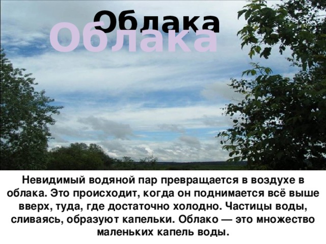 Облака Облака  Невидимый водяной пар превращается в воздухе в облака. Это происходит, когда он поднимается всё выше вверх, туда, где достаточно холодно. Частицы воды, сливаясь, образуют капельки. Облако — это множество маленьких капель воды.