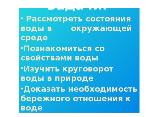 Задачи:  Рассмотреть состояния воды в окружающей среде Познакомиться со свойствами воды Изучить круговорот воды в природе Доказать необходимость бережного отношения к воде